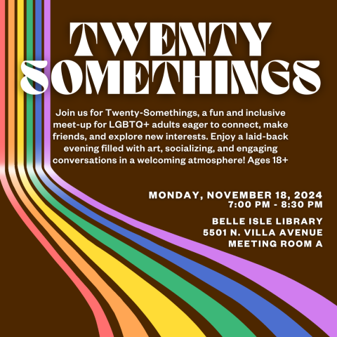 brown graphic with the title "twenty something" and an event description that reads: Join us for Twenty-Somethings, a fun and inclusive meet-up for LGBTQ+ adults eager to connect, make friends, and explore new interests. Enjoy a laid-back evening filled with art, socializing, and engaging conversations in a welcoming atmosphere! Ages 18+, MONDAY, NOVEMBER 18, 2024, 7:00 pm - 8:30 pm  Belle Isle Library 5501 n. villa avenue meeting room A